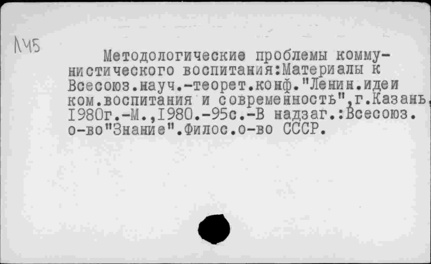 ﻿Методологические проблемы коммунистического воспитания:Материалы к Всесоюз.науч.-теорет. конф. ’’Ленин, идеи ком.воспитания и современность”,г.Казань 1980г.-М.,1980.-95с.-В надзаг.:Всесоюз. о-во”Знание”.Филос.о-во СССР.